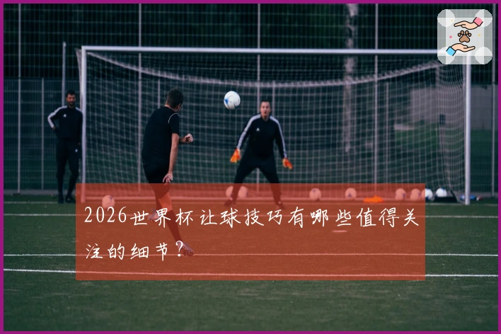 2026世界杯让球技巧有哪些值得关注的细节？