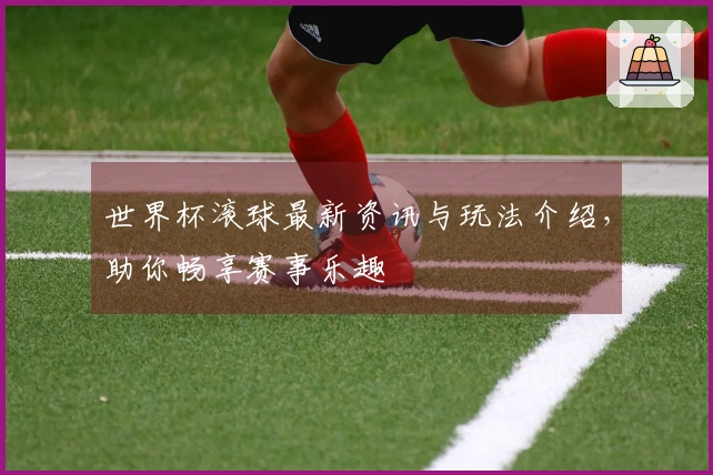 世界杯滚球最新资讯与玩法介绍，助你畅享赛事乐趣