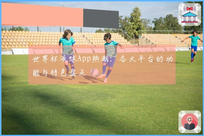 世界杯滚球App热潮：各大平台的功能与特色盘点